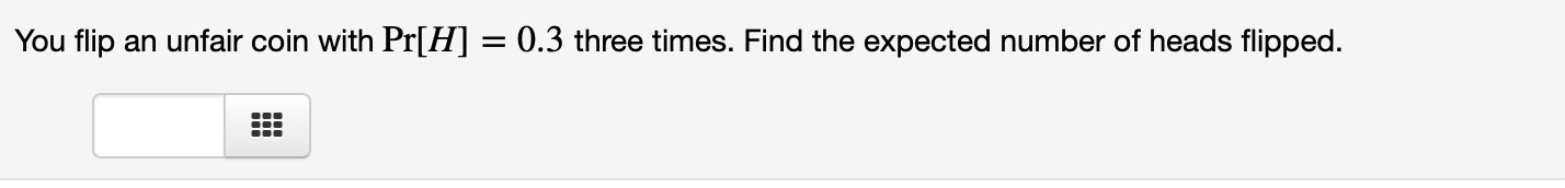 You flip an unfair coin with Pr[H] = 0.3 three times. Find the expected number of heads flipped.
