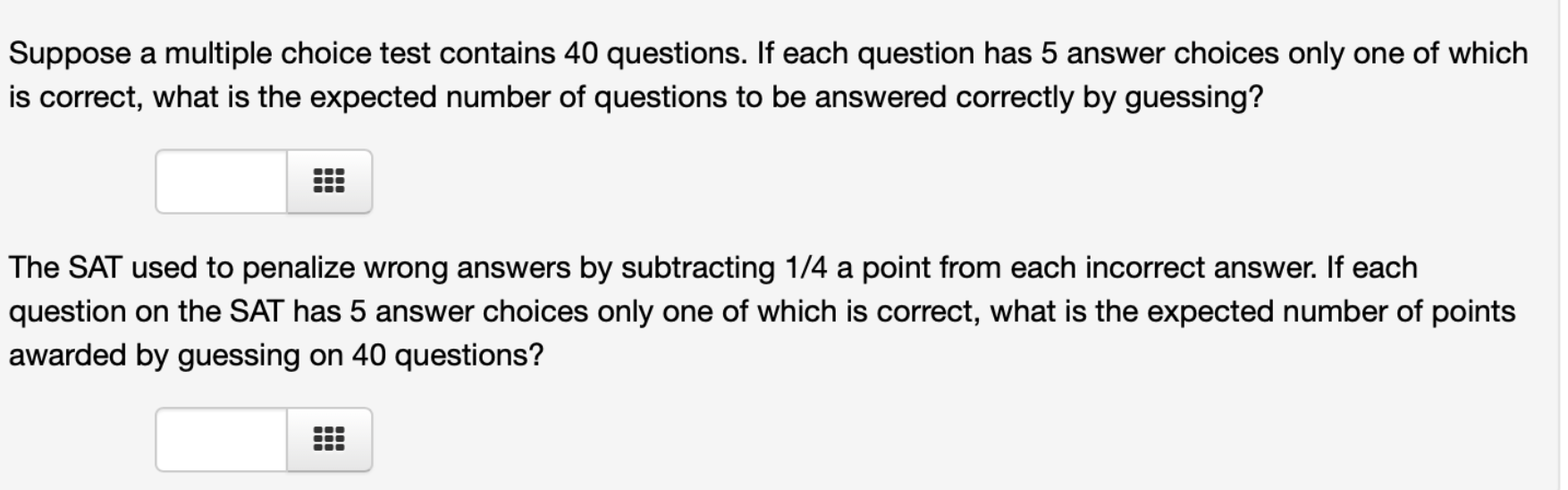 Suppose a multiple choice test contains 40 questions. If each question has 5 answer choices only one of which
is correct, what is the expected number of questions to be answered correctly by guessing?
The SAT used to penalize wrong answers by subtracting 1/4 a point from each incorrect answer. If each
question on the SAT has 5 answer choices only one of which is correct, what is the expected number of points
awarded by guessing on 40 questions?
