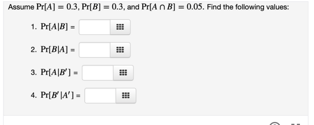 Assume Pr[A] = 0.3, Pr[B] = 0.3, and Pr[A n B] = 0.05. Find the following values:
%3D
1. Pr[A|B] =
%3D
2. Pr[B|A] =
%3D
3. Pr[A|B'] =
%3D
4. Pr[B' |A'] =
