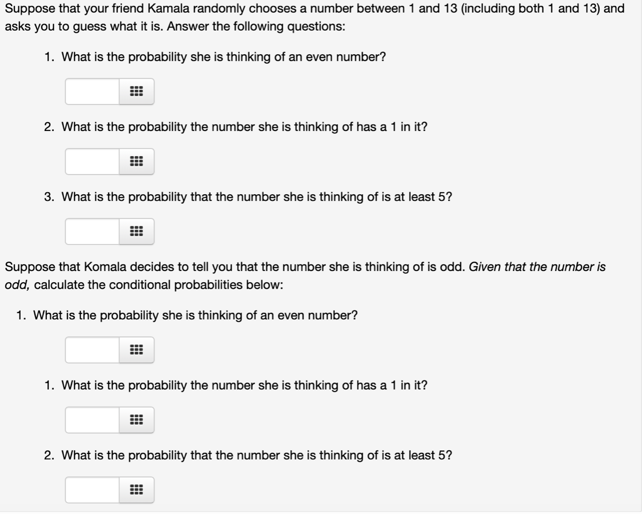Suppose that your friend Kamala randomly chooses a number between 1 and 13 (including both 1 and 13) and
asks you to guess what it is. Answer the following questions:
1. What is the probability she is thinking of an even number?
2. What is the probability the number she is thinking of has a 1 in it?
3. What is the probability that the number she is thinking of is at least 5?
Suppose that Komala decides to tell you that the number she is thinking of is odd. Given that the number is
odd, calculate the conditional probabilities below:
1. What is the probability she is thinking of an even number?
1. What is the probability the number she is thinking of has a 1 in it?
2. What is the probability that the number she is thinking of is at least 5?

