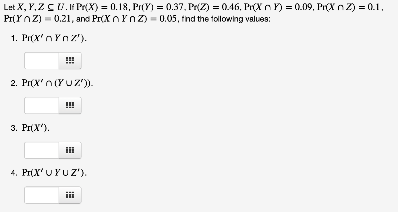 Let X, Y, Z CU. If Pr(X) = 0.18, Pr(Y) = 0.37, Pr(Z) = 0.46, Pr(X n Y) = 0.09, Pr(X nZ) = 0.1,
Pr(Y n Z) = 0.21, and Pr(X n Y n Z) = 0.05, find the following values:
1. Pr(X' n YnZ').
2. Pr(X' n (Y U Z')).
3. Pr(X').
4. Pr(X' U YUZ').
