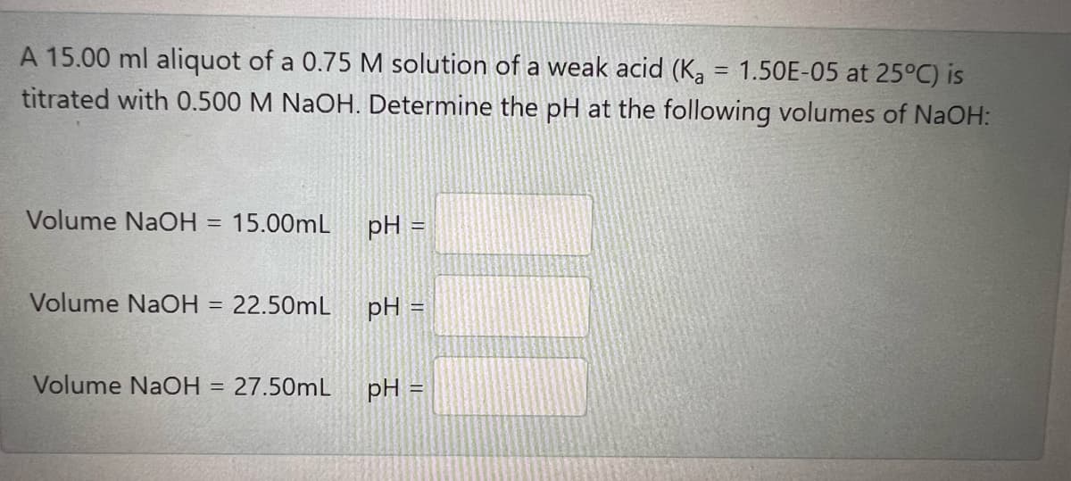 A 15.00 ml aliquot of a 0.75 M solution of a weak acid (K, = 1.50E-05 at 25°C) is
titrated with 0.500 M NaOH. Determine the pH at the following volumes of NaOH:
Volume NaOH = 15.00mL
pH =
Volume NaOH =
22.50mL
pH :
Volume NaOH = 27.50mL
pH =
