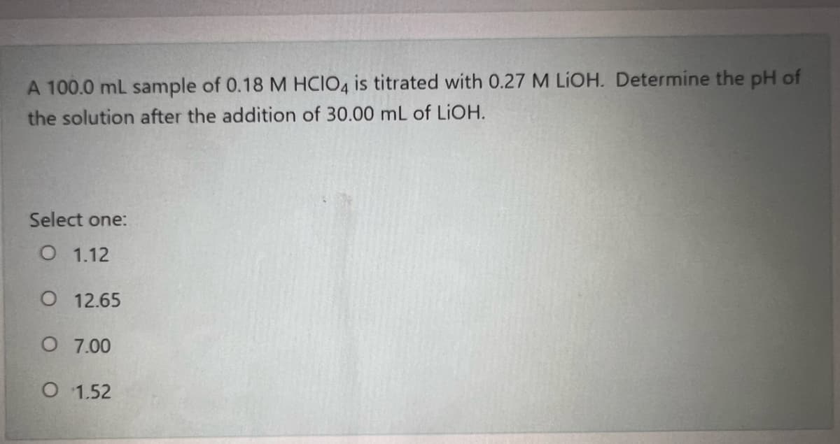 A 100.0 mL sample of 0.18 M HCIO4 is titrated with 0.27 M LIOH. Determine the pH of
the solution after the addition of 30.00 mL of LIOH.
Select one:
О 1.12
О 12.65
O 7.00
O 1.52
