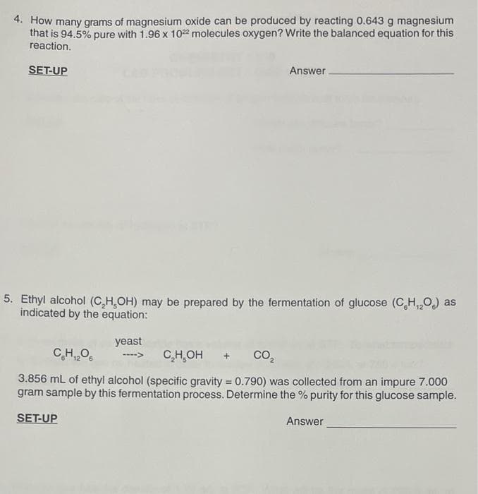 4. How many grams of magnesium oxide can be produced by reacting 0.643 g magnesium
that is 94.5% pure with 1.96 x 102 molecules oxygen? Write the balanced equation for this
reaction.
SET-UP
Answer.
5. Ethyl alcohol (C,H,OH) may be prepared by the fermentation of glucose (C,H,0) as
indicated by the equation:
yeast
C,H,0.
C,H,OH
CO,
3.856 mL of ethyl alcohol (specific gravity = 0.790) was collected from an impure 7.000
gram sample by this fermentation process. Determine the % purity for this glucose sample.
%3D
SET-UP
Answer
