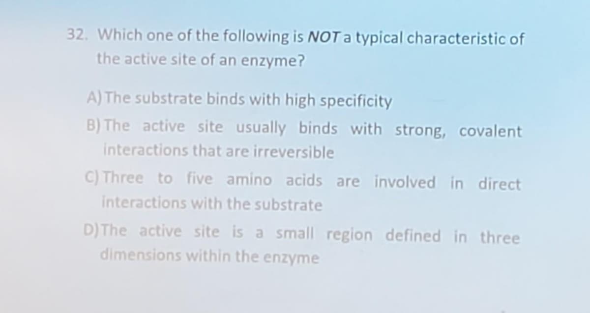 32. Which one of the following is NOT a typical characteristic of
the active site of an enzyme?
A) The substrate binds with high specificity
B) The active site usually binds with strong, covalent
interactions that are irreversible
C) Three to five amino acids are involved in direct
interactions with the substrate
D) The active site is a small region defined in three
dimensions within the enzyme
