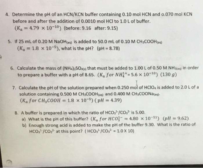 4. Determine the pH of an HCN/KCN buffer containing 0.10 mol HCN and o.070 mol KCN
before and after the addition of 0.0010 mol HCl to 1.0 L of buffer.
(Ka = 4.79 x 10-10) (before: 9.16 after: 9.15)
%3D
5. If 25 mL of 0.20 M NAOH(ag) is added to 50.0 mL of 0.10 M CH3COOH(a)
(Ka = 1.8 x 10-5), what is the pH? (pH = 8.78)
%3D
!3!
6. Calculate the mass of (NHA)2SO4ts) that must be added to 1.00 L of 0.50 M NH3(ag) in order
to prepare a buffer with a pH of 8.65. (Ka for NH*=5.6 x 10-10) (130 g)
7. Calculate the pH of the solution prepared when 0.250 mol of HCIO, is added to 2.0 L of a
solution containing 0.500 M CH;COOH(a) and 0.400 M CH3COONA(ag)-
(Ka for CH,COOH = 1.8 x 10-5) (pH = 4.39)
%3D
8. A buffer is prepared in which the ratio of HCO,/CO,? is 5.00.
a) What is the pH of this buffer? (Ka for HCO = 4.80 x 10-11) (pH = 9.62)
b) Enough strong acid is added to make the pH of the buffer 9.30. What is the ratio of
HCO, /CO, at this point? (HCO,/Co, 1.0 X 10)
