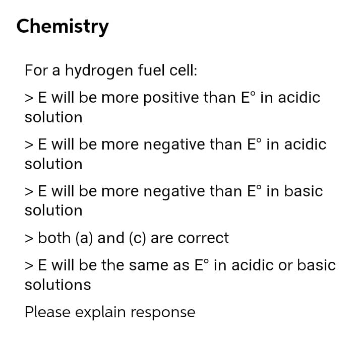 Chemistry
For a hydrogen fuel cell:
> E will be more positive than E° in acidic
solution
> E will be more negative than E° in acidic
solution
> E will be more negative than E° in basic
solution
> both (a) and (c) are correct
> E will be the same as E° in acidic or basic
solutions
Please explain response
