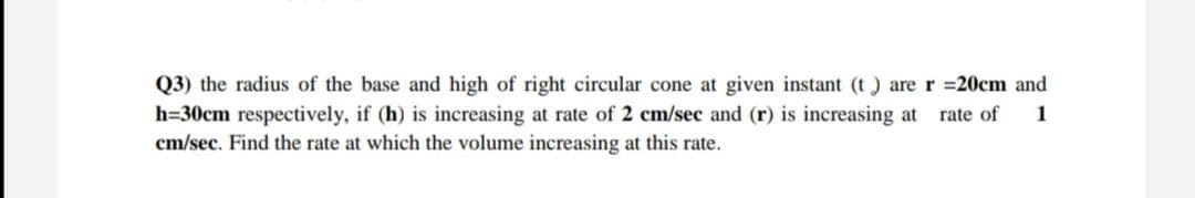 Q3) the radius of the base and high of right circular cone at given instant (t) are r 20cm and
h=30cm respectively, if (h) is increasing at rate of 2 cm/sec and (r) is increasing at
cm/sec. Find the rate at which the volume increasing at this rate.
rate of
1
