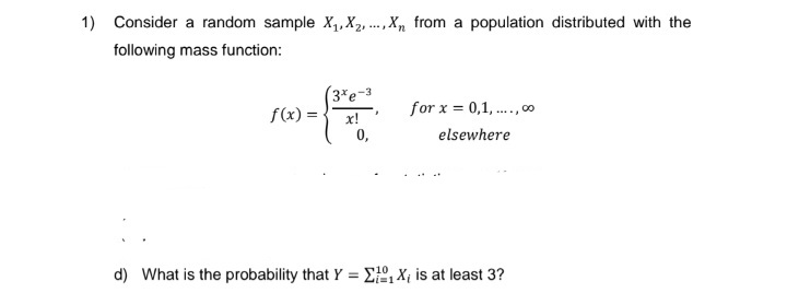 1) Consider a random sample X₁, X2,..., X from a population distributed with the
following mass function:
f(x) =
(3%e-3
x!
0,
"
for x = 0,1,...,00
elsewhere
d) What is the probability that Y = ₁X₁ is at least 3?