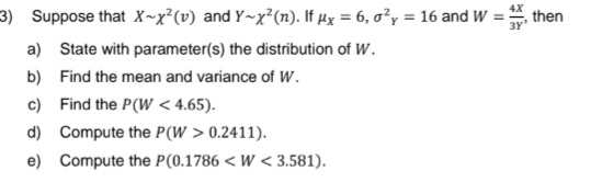 4X
3) Suppose that X~x²(v) and Y~x²(n). If µx = 6, o²y = 16 and W = then
3Y¹
a) State with parameter(s) the distribution of W.
b)
Find the mean and variance of W.
c) Find the P(W < 4.65).
d)
e)
Compute the P(W > 0.2411).
Compute the P(0.1786 < W< 3.581).