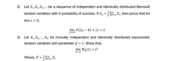 2) Let X₁, X₂, X3,... be a sequence of independent and identically distributed Bernoulli
random variables with probability of success. If S₁ = 1X₁, then prove that for
any e > 0,
3) Let X₁, X2, X, be mutually independent and identically distributed exponential
random variables with parameter = 1. Show that,
lim Mx (t) = et
11-00
***
lim P(S0<e) = 1
71-00
n
Where, X ==-1X₁