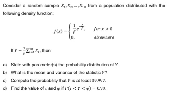 Consider a random sample X₁, X₂X10 from a population distributed with the
following density function:
f(x)= B
for x > 0
elsewhere
If Y = 1X₁, then
a)
State with parameter(s) the probability distribution of Y.
b) What is the mean and variance of the statistic Y?
c) Compute the probability that Y is at least 39.997.
d) Find the value of T and if P(T<Y <p) = 0.99.