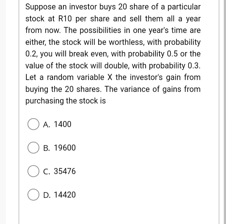 Suppose an investor buys 20 share of a particular
stock at R10 per share and sell them all a year
from now. The possibilities in one year's time are
either, the stock will be worthless, with probability
0.2, you will break even, with probability 0.5 or the
value of the stock will double, with probability 0.3.
Let a random variable X the investor's gain from
buying the 20 shares. The variance of gains from
purchasing the stock is
O A. 1400
ОВ. 19600
)с. 35476
O D. 14420

