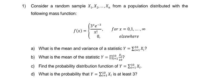 1) Consider a random sample X₁, X2,..., Xn from a population distributed with the
following mass function:
f(x) =
(3%e-3
x!
0,
"
for x = 0,1,...,00
elsewhere
a) What is the mean and variance of a statistic Y = ₁X₁?
b) What is the mean of the statistic Y =
?
10
c) Find the probability distribution function of Y =
₁X₁.
10
d)
What is the probability that Y = ₁X₁ is at least 3?