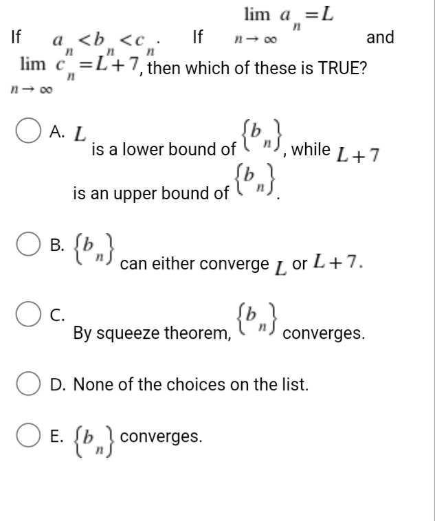 lim a =L
If
а <b <с.
If
n- 00
and
lim c =L+7, then which of these is TRUE?
n- 00
O A. L
is a lower bound of
while L+7
is an upper bound of
В.
B. {b,}
can either converge L or L+7.
{»,}
С.
By squeeze theorem,
converges.
O D. None of the choices on the list.
O E. (b,} converges.
