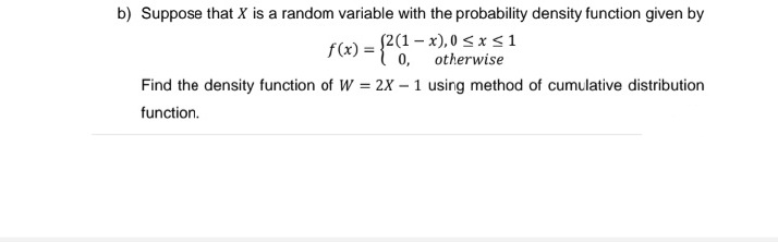 b) Suppose that X is a random variable with the probability density function given by
f(x) = {2(1-
(2(1-x), 0≤x≤1
otherwise
Find the density function of W = 2X - 1 using method of cumulative distribution
function.