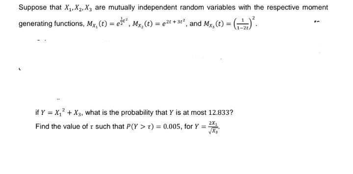 Suppose that X₁, X2, X3 are mutually independent random variables with the respective moment
2
generating functions, Mx, (t) = e²²², Mx₂ (t) = ²t + 3t², and Mx, (t) = (-¹) ².
-2t.
if Y = X₁² + X3, what is the probability that Y is at most 12.833?
2X₁
Find the value of T such that P(Y > T) = 0.005, for Y = -
-
√x3