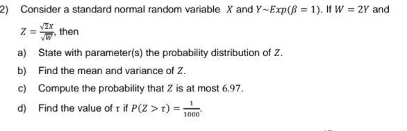 2) Consider a standard normal random variable X and Y-Exp(ß = 1). If W = 2Y and
Z = VIX, then
a)
State with parameter(s) the probability distribution of Z.
b) Find the mean and variance of Z.
c)
d) Find the value of T if P(Z > T): 1000
Compute the probability that Z is at most 6.97.