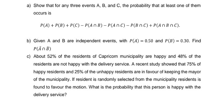 a) Show that for any three events A, B, and C, the probability that at least one of them
occurs is
P(A) + P(B) + P(C) - P(An B)- P(ANC) - P(BNC) + P(An BnC).
b) Given A and B are independent events, with P(A) = 0.50 and P(B) = 0.30. Find
P(ANB)
c) About 52% of the residents of Capricorn municipality are happy and 48% of the
residents are not happy with the delivery service. A recent study showed that 75% of
happy residents and 25% of the unhappy residents are in favour of keeping the mayor
of the municipality. If resident is randomly selected from the municipality residents is
found to favour the motion. What is the probability that this person is happy with the
delivery service?