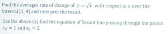 Find the averages rate of change of y = vĩ with respect to x over the
interval [1, 4] and interpret the result.
Use the above (a) find the equation of Secant line passing through the points
Xo = 1 and x, = 2

