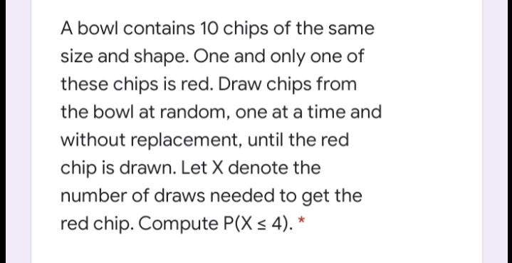 A bowl contains 10 chips of the same
size and shape. One and only one of
these chips is red. Draw chips from
the bowl at random, one at a time and
without replacement, until the red
chip is drawn. Let X denote the
number of draws needed to get the
red chip. Compute P(X s 4). *
