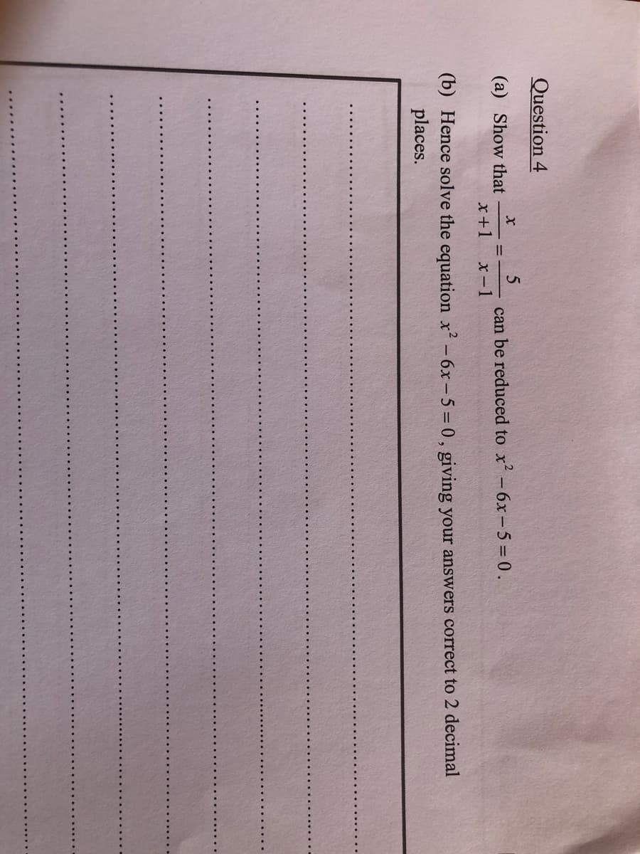 Question 4
(a) Show that
can be reduced to x - 6x-5 = 0.
х —1
%3D
х+1
(b) Hence solve the equation x -6x-5 = 0 , giving your answers correct to 2 decimal
places.
