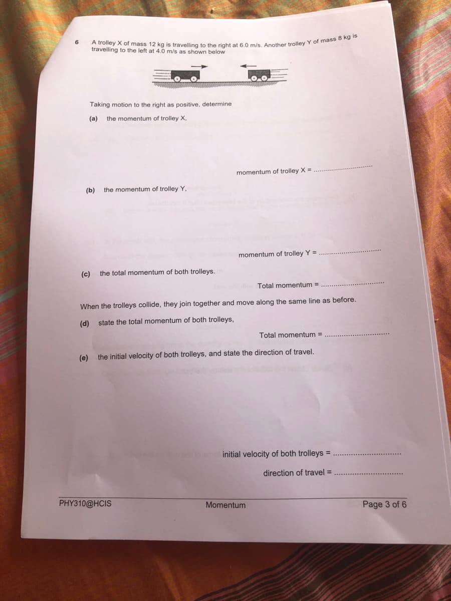 6.
travelling to the left at 4.0 m/s as shown below
Taking motion to the right as positive, determine
(a)
the momentum of trolley X,
momentum of trolley X =
(b)
the momentum of trolley Y,
momentum of trolley Y =
(c)
the total momentum of both trolleys.
Total momentum =
When the trolleys collide, they join together and move along the same line as before.
(d) state the total momentum of both trolleys,
Total momentum =
(e)
the initial velocity of both trolleys, and state the direction of travel.
initial velocity of both trolleys =
direction of travel =
PHY310@HCIS
Momentum
Page 3 of 6
