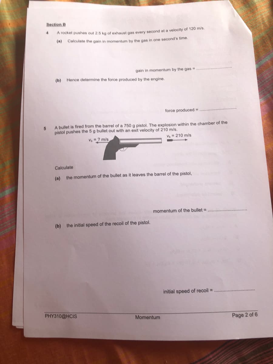 Section B
4.
A rOcket pushes out 2.5 kg of exhaust gas every second at a velocity of 120 m/s
(a)
Calculate the gain in momentum by the gas in one second's time.
gain in momentum by the gas =
(b)
Hence determine the force produced by the engine.
force produced =
A bullet is fired from the barrel of a 750 g pistol, The explosion within the chamber of the
pistol pushes the 5 g bullet out with an exit velocity of 210 m/s.
= ? m/s
Vo = 210 m/s
Calculate
(a)
the momentum of the bullet as it leaves the barrel of the pistol,
momentum of the bullet =
(b) the initial speed of the recoil of the pistol.
initial speed of recoil =
PHY310@HCIS
Momentum
Page 2 of 6
