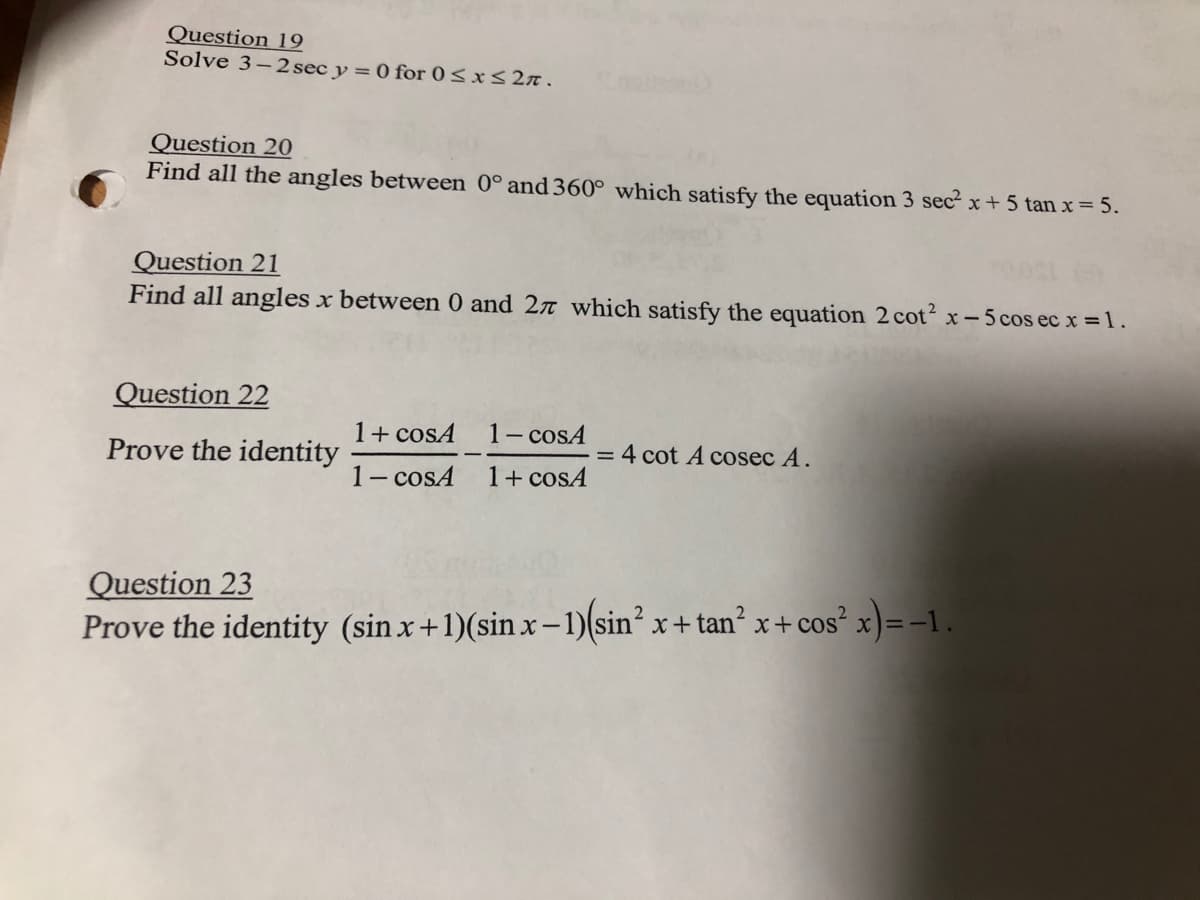 Question 19
Solve 3-2 sec y = 0 for 0≤x≤2n.
Question 20
Find all the angles between 0° and 360° which satisfy the equation 3 sec²x+5 tan x = 5.
Question 21
Find all angles x between 0 and 27 which satisfy the equation 2 cot²x-5 cos ec x = 1.
Question 22
Prove the identity
1+ cosA
1-cosA
1 - cosA
1 + cosA
= 4 cot A cosec A.
Question 23
Prove the identity (sin x + 1)(sin x - 1)(sin² x+tan² x + cos²x) = -1.