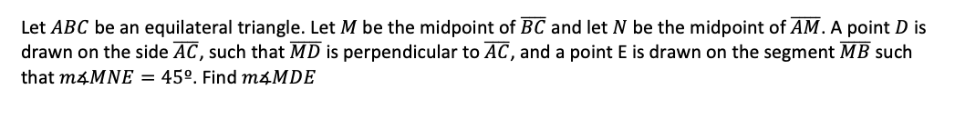 Let ABC be an equilateral triangle. Let M be the midpoint of BC and let N be the midpoint of AM.A point D is
drawn on the side AC, such that MD is perpendicular to AC, and a point E is drawn on the segment MB such
that m4MNE = 45°. Find M4MDE
