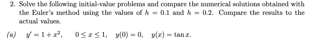 2. Solve the following initial-value problems and compare the numerical solutions obtained with
the Euler's method using the values of h = 0.1 and h = 0.2. Compare the results to the
actual values.
(a)
y' = 1+x?,
0 < x < 1, y(0) = 0, y(x) = tan x.
