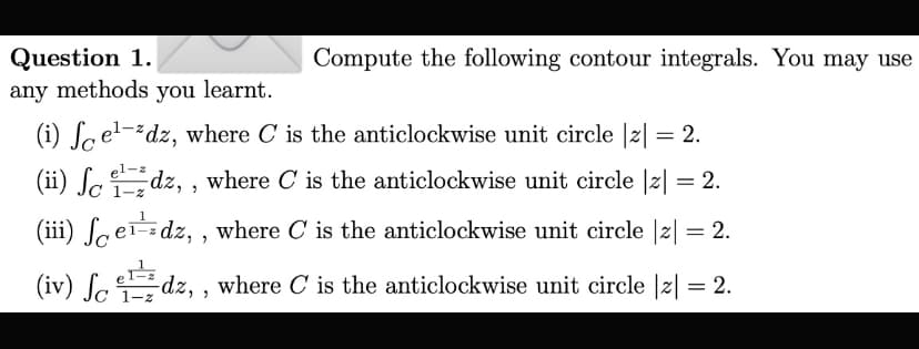 Question 1.
any methods you learnt.
Compute the following contour integrals. You may use
(i) Sael-dz, where C is the anticlockwise unit circle |z| = 2.
el-z
(ii) ſcdz, , where C is the anticlockwise unit circle |z| = 2.
%3D
C 1-z
(iii) ſaerdz, , where C is the anticlockwise unit circle |2|
(iv) ſ edz, , where C is the anticlockwise unit circle |z| = 2.
1-z
