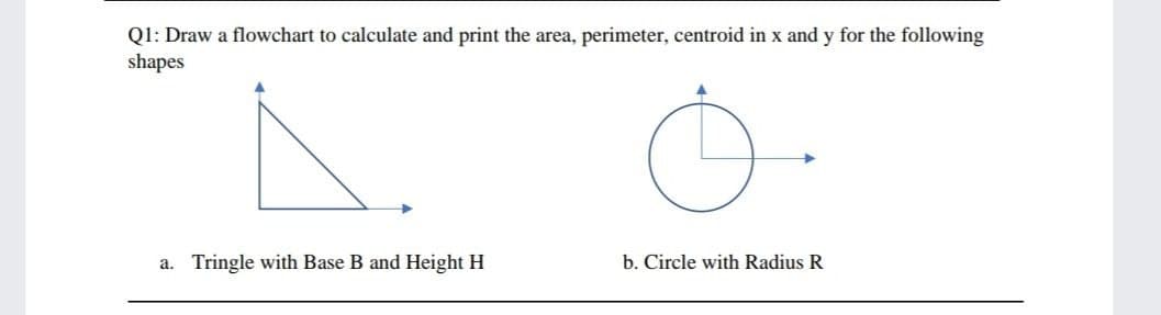 Q1: Draw a flowchart to calculate and print the area, perimeter, centroid in x and y for the following
shapes
a. Tringle with Base B and Height H
b. Circle with Radius R
