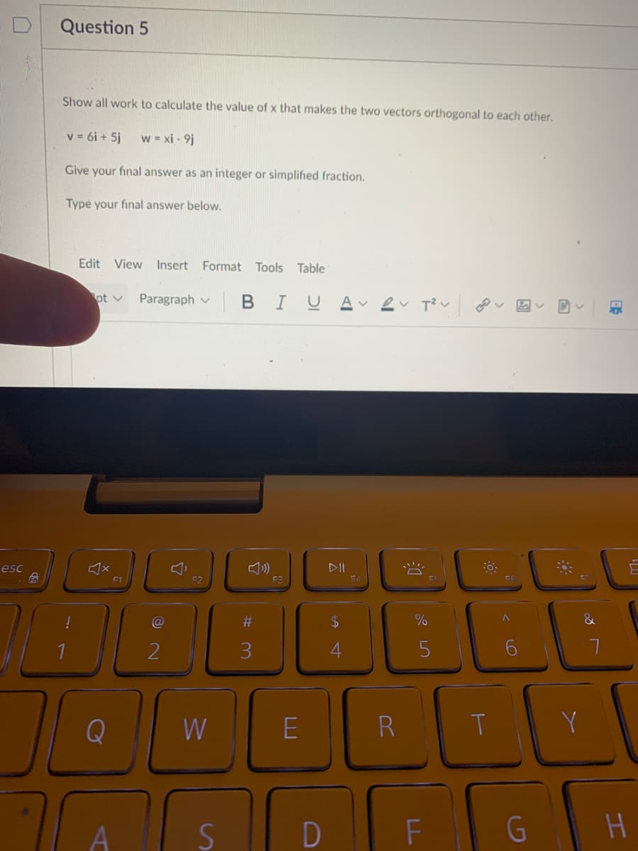 Question 5
Show all work to calculate the value of x that makes the two vectors orthogonal to each other.
v = 6i + 5j
w = xi - 9j
Give your final answer as an integer or simplified fraction.
Type your final answer below.
Edit View Insert Format Tools
Table
BIU A ev T?v
pt v
Paragraph v
図レ
esc
DII
F1
F2
E4
24
%
3
4
Q
W
E
R
T
Y
H.
23
