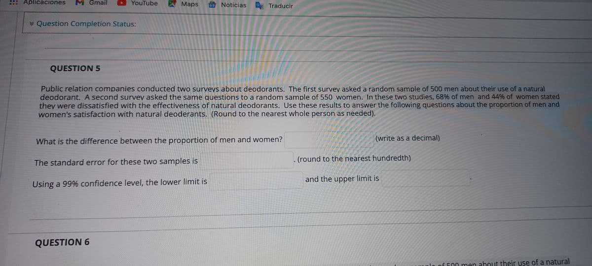 Aplicaciones
M Gmail
YouTube
Maps
Noticias Traducir
GE
* Question Completion Status:
QUESTION 5
Public relation companies conducted two surveys about deodorants. The first survey asked a random sample of 500 men about their use of a natural
deodorant. A second survey asked the same questions to a random sample of 550 women. In these two studies, 68% of men and 44% of women stated
they were dissatisfied with the effectiveness of natural deodorants. Use these results to answer the following questions about the proportion of men and
women's satisfaction with natural deoderants. (Round to the nearest whole person as needed).
What is the difference between the proportion of men and women?
(write as a decimal)
(round to the nearest hundredth)
The standard error for these two samples is
and the upper limit is
Using a 99% confidence level, the lower limit is
QUESTION 6
o of 500 men about their use of a natural
