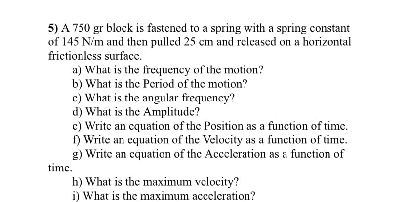 5) A 750 gr block is fastened to a spring with a spring constant
of 145 N/m and then pulled 25 cm and released on a horizontal
frictionless surface.
a) What is the frequency of the motion?
b) What is the Period of the motion?
c) What is the angular frequency?
d) What is the Amplitude?
e) Write an equation of the Position as a function of time.
f) Write an equation of the Velocity as a function of time.
g) Write an equation of the Acceleration as a function of
time.
h) What is the maximum velocity?
i) What is the maximum acceleration?
