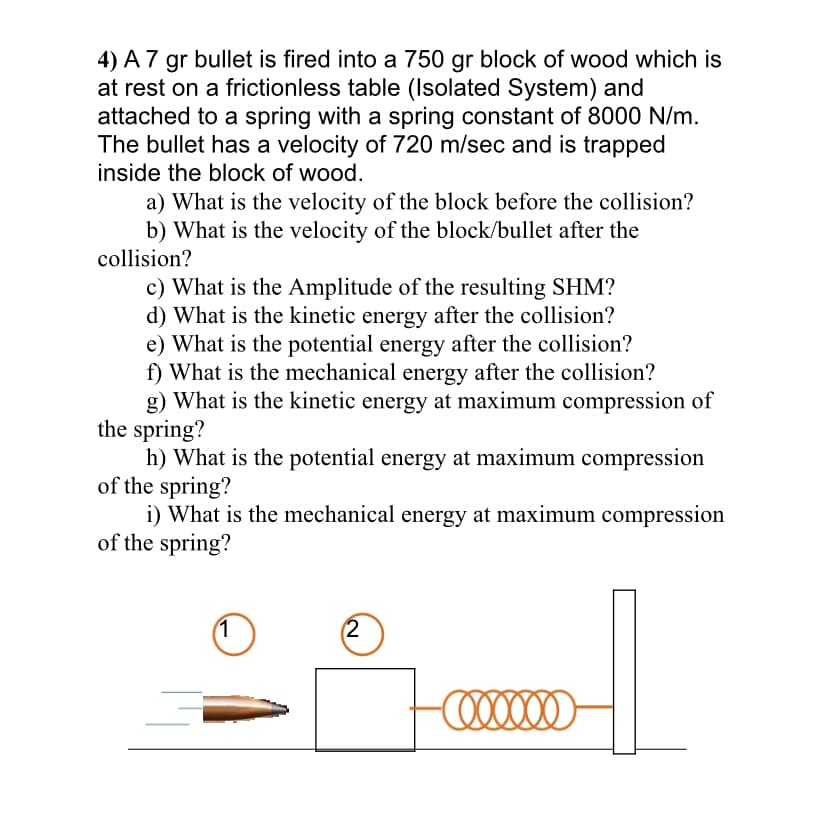 4) A 7 gr bullet is fired into a 750 gr block of wood which is
at rest on a frictionless table (Isolated System) and
attached to a spring with a spring constant of 8000 N/m.
The bullet has a velocity of 720 m/sec and is trapped
inside the block of wood.
a) What is the velocity of the block before the collision?
b) What is the velocity of the block/bullet after the
collision?
c) What is the Amplitude of the resulting SHM?
d) What is the kinetic energy after the collision?
e) What is the potential energy after the collision?
f) What is the mechanical energy after the collision?
g) What is the kinetic energy at maximum compression of
the spring?
h) What is the potential energy at maximum compression
of the spring?
i) What is the mechanical energy at maximum compression
of the spring?
(2
