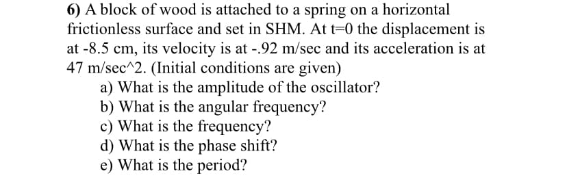 6) A block of wood is attached to a spring on a horizontal
frictionless surface and set in SHM. At t=0 the displacement is
at -8.5 cm, its velocity is at -.92 m/sec and its acceleration is at
47 m/sec^2. (Initial conditions are given)
a) What is the amplitude of the oscillator?
b) What is the angular frequency?
c) What is the frequency?
d) What is the phase shift?
e) What is the period?

