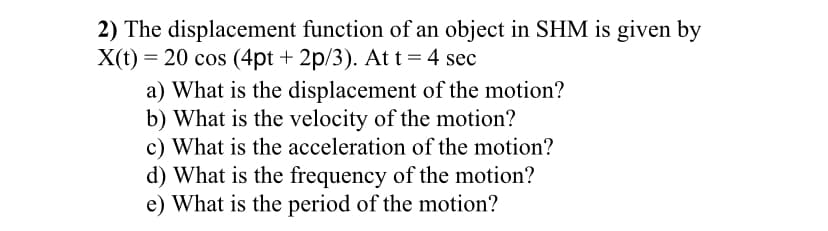2) The displacement function of an object in SHM is given by
X(t) = 20 cos (4pt + 2p/3). At t= 4 sec
a) What is the displacement of the motion?
b) What is the velocity of the motion?
c) What is the acceleration of the motion?
d) What is the frequency of the motion?
e) What is the period of the motion?
