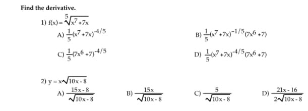 Find the derivative.
1) f(x) = V7,7x
A) 67,7%)4/5
B)블7+7x)-1/5(7x6 +7)
C)6 47)4/5
D) 67+7)4/5(7,6 +7)
2) y = x/10x - 8
15x - 8
A)
시10x-8
21x - 16
D)
2/10x -8
15x
B)
10x-8
C)
/10x-8
