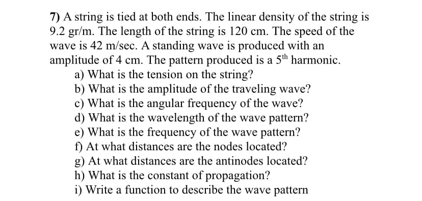 7) A string is tied at both ends. The linear density of the string is
9.2 gr/m. The length of the string is 120 cm. The speed of the
wave is 42 m/sec. A standing wave is produced with an
amplitude of 4 cm. The pattern produced is a 5th harmonic.
a) What is the tension on the string?
b) What is the amplitude of the traveling wave?
c) What is the angular frequency of the wave?
d) What is the wavelength of the wave pattern?
e) What is the frequency of the wave pattern?
f) At what distances are the nodes located?
g) At what distances are the antinodes located?
h) What is the constant of propagation?
i) Write a function to describe the wave pattern
