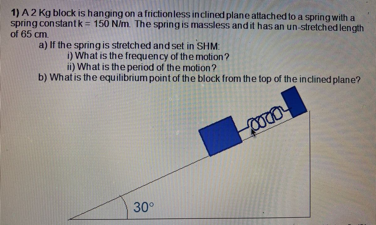 1) A2 Kg block is hanging on a frictionless inclined plane attached to a springwith a
spring constantk 150 N/m. The spring is massless and it has an un-stretched length
of 65 cm.
a) If the spring is stretched and set in SHM:
i) What is the frequency of the motion?
i) What is the period of the motion?
b) What is the equilibrium point of the block from the top of the inclined plane?
30°
