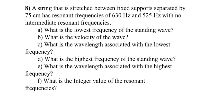8) A string that is stretched between fixed supports separated by
75 cm has resonant frequencies of 630 Hz and 525 Hz with no
intermediate resonant frequencies.
a) What is the lowest frequency of the standing wave?
b) What is the velocity of the wave?
c) What is the wavelength associated with the lowest
frequency?
d) What is the highest frequency of the standing wave?
e) What is the wavelength associated with the highest
frequency?
f) What is the Integer value of the resonant
frequencies?
