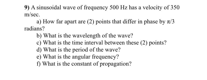 9) A sinusoidal wave of frequency 500 Hz has a velocity of 350
m/sec.
a) How far apart are (2) points that differ in phase by t/3
radians?
b) What is the wavelength of the wave?
c) What is the time interval between these (2) points?
d) What is the period of the wave?
e) What is the angular frequency?
f) What is the constant of propagation?
