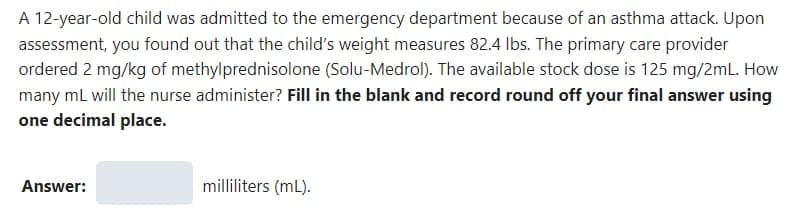 A 12-year-old child was admitted to the emergency department because of an asthma attack. Upon
assessment, you found out that the child's weight measures 82.4 lbs. The primary care provider
ordered 2 mg/kg of methylprednisolone (Solu-Medrol). The available stock dose is 125 mg/2mL. How
many mL will the nurse administer? Fill in the blank and record round off your final answer using
one decimal place.
Answer:
milliliters (ml).