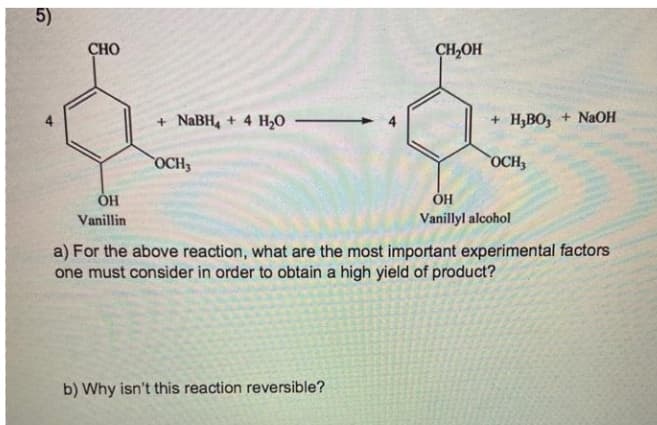 5)
CHO
CH,OH
NaBH, + 4 H20
+ H,Во, + NaОН
4
OCH3
OCH3
ОН
Vanillin
Vanillyl alcohol
a) For the above reaction, what are the most important experimental factors
one must consider in order to obtain a high yield of product?
b) Why isn't this reaction reversible?
