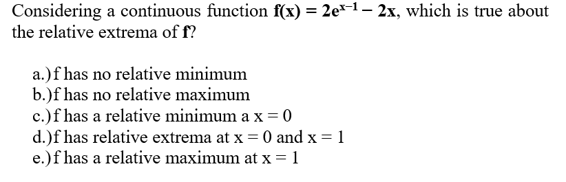 Considering a continuous function f(x) = 2e³-¹ – 2x, which is true about
the relative extrema of f?
a.) f has no relative minimum
b.)f has no relative maximum
c.) f has a relative minimum ax=0
d.)f has relative extrema at x = 0 and x = 1
e.)f has a relative maximum at x = 1