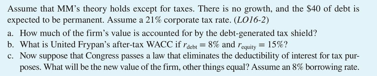 Assume that MM's theory holds except for taxes. There is no growth, and the $40 of debt is
expected to be permanent. Assume a 21% corporate tax rate. (LO16-2)
a. How much of the firm's value is accounted for by the debt-generated tax shield?
b. What is United Frypan's after-tax WACC if rdebt = 8% and requity
c. Now suppose that Congress passes a law that eliminates the deductibility of interest for tax pur-
poses. What will be the new value of the firm, other things equal? Assume an 8% borrowing rate.
= 15%?
