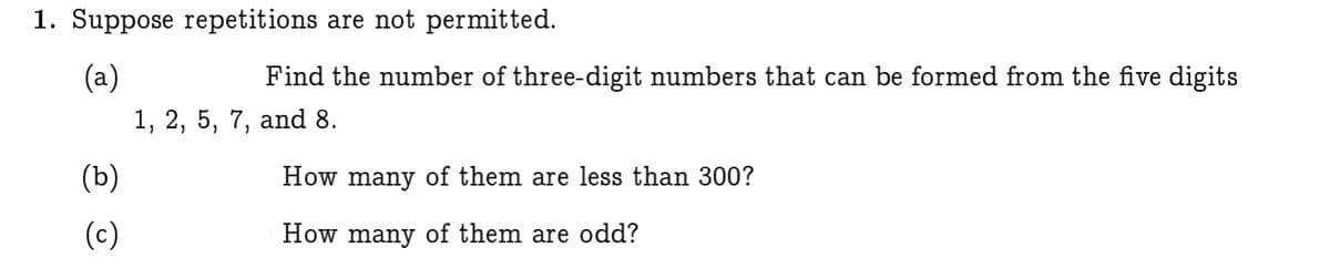 1. Suppose repetitions are not permitted.
(a)
Find the number of three-digit numbers that can be formed from the five digits
1, 2, 5, 7, and 8.
(b)
How many of them are less than 300?
(c)
How many of them are odd?
