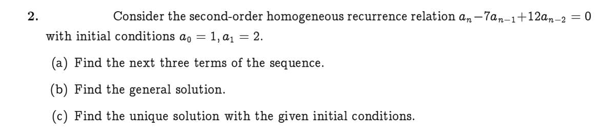 Consider the second-order homogeneous recurrence relation an –7an-1+12an-2 = 0
with initial conditions ao = 1, a1 = 2.
(a) Find the next three terms of the sequence.
(b) Find the general solution.
(c) Find the unique solution with the given initial conditions.
2.
